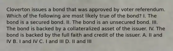 Cloverton issues a bond that was approved by voter referendum. Which of the following are most likely true of the bond? I. The bond is a secured bond. II. The bond is an unsecured bond. III. The bond is backed by a collateralized asset of the issuer. IV. The bond is backed by the full faith and credit of the issuer. A. II and IV B. I and IV C. I and III D. II and III