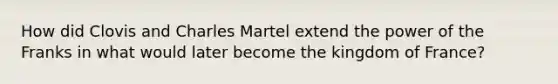 How did Clovis and Charles Martel extend the power of the Franks in what would later become the kingdom of France?