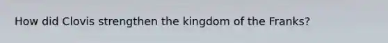How did Clovis strengthen the kingdom of the Franks?
