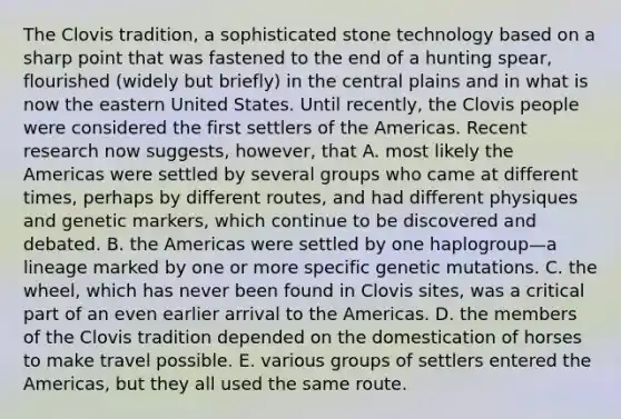 The Clovis tradition, a sophisticated stone technology based on a sharp point that was fastened to the end of a hunting spear, flourished (widely but briefly) in the central plains and in what is now the eastern United States. Until recently, the Clovis people were considered the first settlers of the Americas. Recent research now suggests, however, that A. most likely the Americas were settled by several groups who came at different times, perhaps by different routes, and had different physiques and genetic markers, which continue to be discovered and debated. B. the Americas were settled by one haplogroup—a lineage marked by one or more specific genetic mutations. C. the wheel, which has never been found in Clovis sites, was a critical part of an even earlier arrival to the Americas. D. the members of the Clovis tradition depended on the domestication of horses to make travel possible. E. various groups of settlers entered the Americas, but they all used the same route.