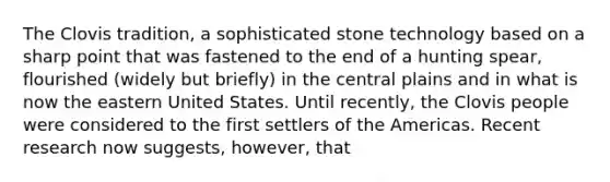 The Clovis tradition, a sophisticated stone technology based on a sharp point that was fastened to the end of a hunting spear, flourished (widely but briefly) in the central plains and in what is now the eastern United States. Until recently, the Clovis people were considered to the first settlers of the Americas. Recent research now suggests, however, that