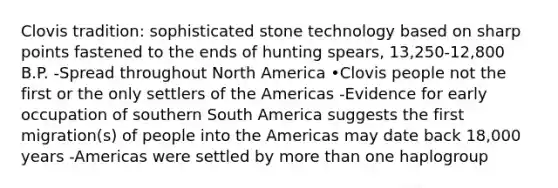 Clovis tradition: sophisticated stone technology based on sharp points fastened to the ends of hunting spears, 13,250-12,800 B.P. -Spread throughout North America •Clovis people not the first or the only settlers of the Americas -Evidence for early occupation of southern South America suggests the first migration(s) of people into the Americas may date back 18,000 years -Americas were settled by more than one haplogroup