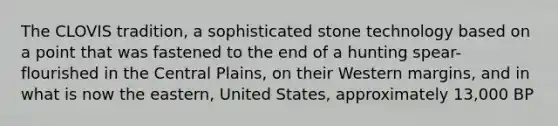 The CLOVIS tradition, a sophisticated stone technology based on a point that was fastened to the end of a hunting spear-flourished in the Central Plains, on their Western margins, and in what is now the eastern, United States, approximately 13,000 BP