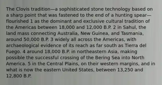 The Clovis tradition—a sophisticated stone technology based on a sharp point that was fastened to the end of a hunting spear—flourished 1 as the dominant and exclusive cultural tradition of the Americas between 18,000 and 12,000 B.P. 2 in Sahul, the land mass connecting Australia, New Guinea, and Tasmania, around 50,000 B.P. 3 widely all across the Americas, with archaeological evidence of its reach as far south as Tierra del Fuego. 4 around 18,000 B.P. in northeastern Asia, making possible the successful crossing of the Bering Sea into North America. 5 in the Central Plains, on their western margins, and in what is now the eastern United States, between 13,250 and 12,800 B.P.