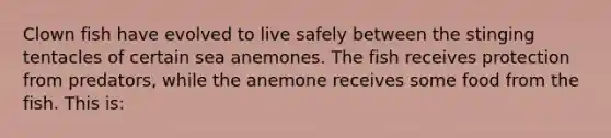 Clown fish have evolved to live safely between the stinging tentacles of certain sea anemones. The fish receives protection from predators, while the anemone receives some food from the fish. This is: