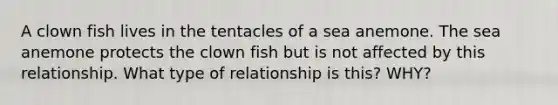 A clown fish lives in the tentacles of a sea anemone. The sea anemone protects the clown fish but is not affected by this relationship. What type of relationship is this? WHY?