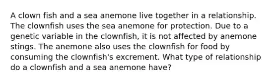 A clown fish and a sea anemone live together in a relationship. The clownfish uses the sea anemone for protection. Due to a genetic variable in the clownfish, it is not affected by anemone stings. The anemone also uses the clownfish for food by consuming the clownfish's excrement. What type of relationship do a clownfish and a sea anemone have?