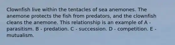 Clownfish live within the tentacles of sea anemones. The anemone protects the fish from predators, and the clownfish cleans the anemone. This relationship is an example of A - parasitism. B - predation. C - succession. D - competition. E - mutualism.