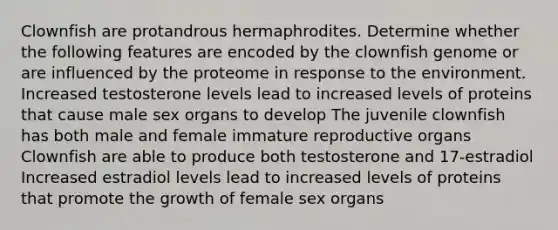 Clownfish are protandrous hermaphrodites. Determine whether the following features are encoded by the clownfish genome or are influenced by the proteome in response to the environment. Increased testosterone levels lead to increased levels of proteins that cause male sex organs to develop The juvenile clownfish has both male and female immature reproductive organs Clownfish are able to produce both testosterone and 17-estradiol Increased estradiol levels lead to increased levels of proteins that promote the growth of female sex organs