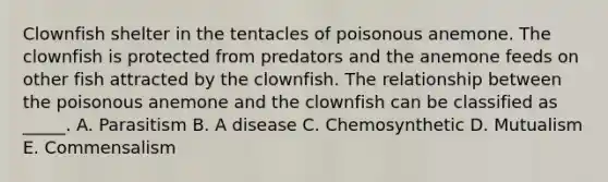 Clownfish shelter in the tentacles of poisonous anemone. The clownfish is protected from predators and the anemone feeds on other fish attracted by the clownfish. The relationship between the poisonous anemone and the clownfish can be classified as _____. A. Parasitism B. A disease C. Chemosynthetic D. Mutualism E. Commensalism