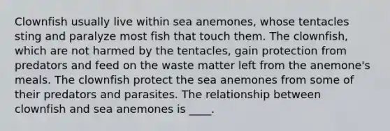 Clownfish usually live within sea anemones, whose tentacles sting and paralyze most fish that touch them. The clownfish, which are not harmed by the tentacles, gain protection from predators and feed on the waste matter left from the anemone's meals. The clownfish protect the sea anemones from some of their predators and parasites. The relationship between clownfish and sea anemones is ____.