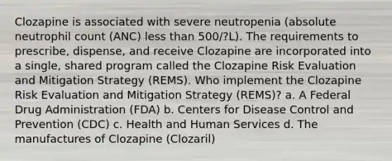 Clozapine is associated with severe neutropenia (absolute neutrophil count (ANC) less than 500/?L). The requirements to prescribe, dispense, and receive Clozapine are incorporated into a single, shared program called the Clozapine Risk Evaluation and Mitigation Strategy (REMS). Who implement the Clozapine Risk Evaluation and Mitigation Strategy (REMS)? a. A Federal Drug Administration (FDA) b. Centers for Disease Control and Prevention (CDC) c. Health and Human Services d. The manufactures of Clozapine (Clozaril)