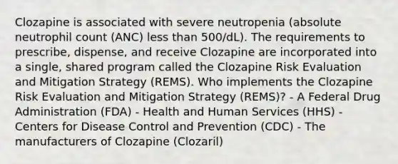 Clozapine is associated with severe neutropenia (absolute neutrophil count (ANC) less than 500/dL). The requirements to prescribe, dispense, and receive Clozapine are incorporated into a single, shared program called the Clozapine Risk Evaluation and Mitigation Strategy (REMS). Who implements the Clozapine Risk Evaluation and Mitigation Strategy (REMS)? - A Federal Drug Administration (FDA) - Health and Human Services (HHS) - Centers for Disease Control and Prevention (CDC) - The manufacturers of Clozapine (Clozaril)