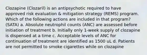 Clozapine (Clozaril) is an antipsychotic required to have approved risk evaluation & mitigation strategy (REMS) program. Which of the following actions are included in that program? (SATA) a. Absolute neutrophil counts (ANC) are assessed before initiation of treatment b. Initially only 1-week supply of clozapine is dispensed at a time c. Acceptable levels of ANC for continuation of treatment are identified as 1500 uL d. Patients are not permitted to smoke cigarettes while on clozapine