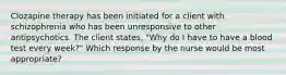 Clozapine therapy has been initiated for a client with schizophrenia who has been unresponsive to other antipsychotics. The client states, "Why do I have to have a blood test every week?" Which response by the nurse would be most appropriate?