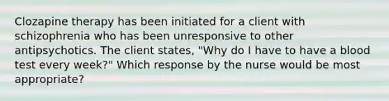 Clozapine therapy has been initiated for a client with schizophrenia who has been unresponsive to other antipsychotics. The client states, "Why do I have to have a blood test every week?" Which response by the nurse would be most appropriate?