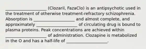 ____________________ (Clozaril, FazaClo) is an antipsychotic used in the treatment of otherwise treatment-refractory schizophrenia. Absorption is ____________________ and almost complete, and approximately ____________________ of circulating drug is bound to plasma proteins. Peak concentrations are achieved within ____________________ of administration. Clozapine is metabolized in the O and has a half-life of ____________________.