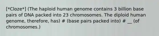 [*Cloze*] (The haploid <a href='https://www.questionai.com/knowledge/kaQqK73QV8-human-genome' class='anchor-knowledge'>human genome</a> contains 3 billion base pairs of DNA packed into 23 chromosomes. The diploid human genome, therefore, has) # (base pairs packed into) # __ (of chromosomes.)