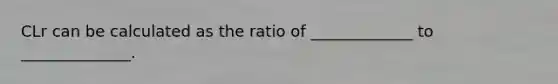 CLr can be calculated as the ratio of _____________ to ______________.