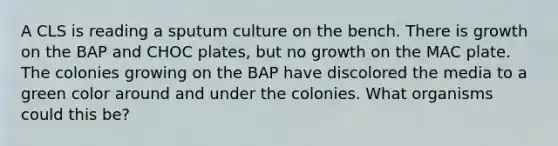 A CLS is reading a sputum culture on the bench. There is growth on the BAP and CHOC plates, but no growth on the MAC plate. The colonies growing on the BAP have discolored the media to a green color around and under the colonies. What organisms could this be?