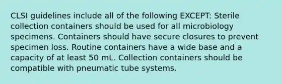 CLSI guidelines include all of the following EXCEPT: Sterile collection containers should be used for all microbiology specimens. Containers should have secure closures to prevent specimen loss. Routine containers have a wide base and a capacity of at least 50 mL. Collection containers should be compatible with pneumatic tube systems.