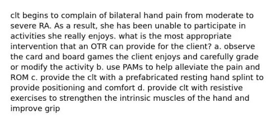 clt begins to complain of bilateral hand pain from moderate to severe RA. As a result, she has been unable to participate in activities she really enjoys. what is the most appropriate intervention that an OTR can provide for the client? a. observe the card and board games the client enjoys and carefully grade or modify the activity b. use PAMs to help alleviate the pain and ROM c. provide the clt with a prefabricated resting hand splint to provide positioning and comfort d. provide clt with resistive exercises to strengthen the intrinsic muscles of the hand and improve grip