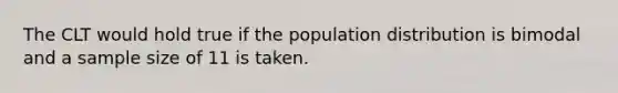 The CLT would hold true if the population distribution is bimodal and a sample size of 11 is taken.