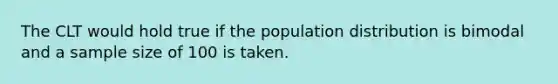 The CLT would hold true if the population distribution is bimodal and a sample size of 100 is taken.