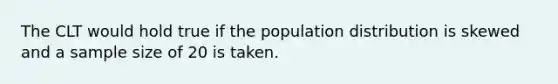 The CLT would hold true if the population distribution is skewed and a sample size of 20 is taken.