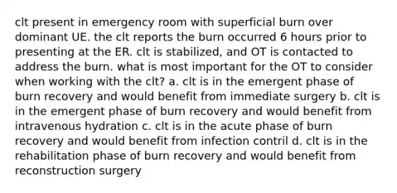 clt present in emergency room with superficial burn over dominant UE. the clt reports the burn occurred 6 hours prior to presenting at the ER. clt is stabilized, and OT is contacted to address the burn. what is most important for the OT to consider when working with the clt? a. clt is in the emergent phase of burn recovery and would benefit from immediate surgery b. clt is in the emergent phase of burn recovery and would benefit from intravenous hydration c. clt is in the acute phase of burn recovery and would benefit from infection contril d. clt is in the rehabilitation phase of burn recovery and would benefit from reconstruction surgery