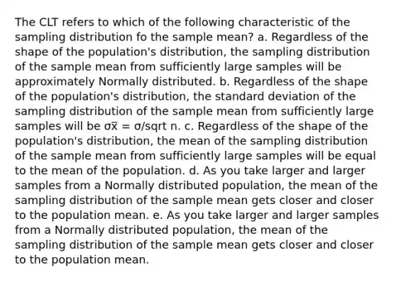 The CLT refers to which of the following characteristic of the sampling distribution fo the sample mean? a. Regardless of the shape of the population's distribution, the sampling distribution of the sample mean from sufficiently large samples will be approximately Normally distributed. b. Regardless of the shape of the population's distribution, the standard deviation of the sampling distribution of the sample mean from sufficiently large samples will be σx̅ = σ/sqrt n. c. Regardless of the shape of the population's distribution, the mean of the sampling distribution of the sample mean from sufficiently large samples will be equal to the mean of the population. d. As you take larger and larger samples from a Normally distributed population, the mean of the sampling distribution of the sample mean gets closer and closer to the population mean. e. As you take larger and larger samples from a Normally distributed population, the mean of the sampling distribution of the sample mean gets closer and closer to the population mean.