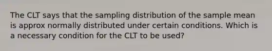 The CLT says that the sampling distribution of the sample mean is approx normally distributed under certain conditions. Which is a necessary condition for the CLT to be used?