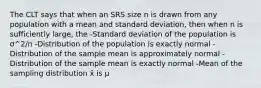 The CLT says that when an SRS size n is drawn from any population with a mean and standard deviation, then when n is sufficiently large, the -Standard deviation of the population is σ^2/n -Distribution of the population is exactly normal -Distribution of the sample mean is approximately normal -Distribution of the sample mean is exactly normal -Mean of the sampling distribution x̄ is μ