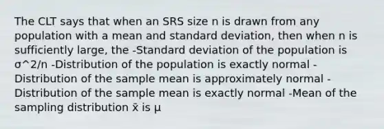 The CLT says that when an SRS size n is drawn from any population with a mean and standard deviation, then when n is sufficiently large, the -Standard deviation of the population is σ^2/n -Distribution of the population is exactly normal -Distribution of the sample mean is approximately normal -Distribution of the sample mean is exactly normal -Mean of the sampling distribution x̄ is μ