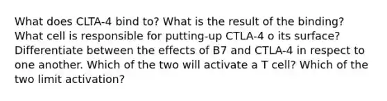 What does CLTA-4 bind to? What is the result of the binding? What cell is responsible for putting-up CTLA-4 o its surface? Differentiate between the effects of B7 and CTLA-4 in respect to one another. Which of the two will activate a T cell? Which of the two limit activation?