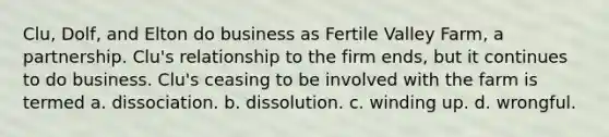 Clu, Dolf, and Elton do business as Fertile Valley Farm, a partnership. Clu's relationship to the firm ends, but it continues to do business. Clu's ceasing to be involved with the farm is termed a. dissociation. b. dissolution. c. winding up. d. wrongful.