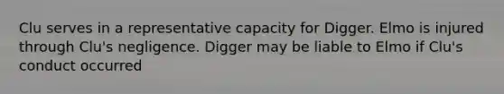 Clu serves in a representative capacity for Digger. Elmo is injured through Clu's negligence. Digger may be liable to Elmo if Clu's conduct occurred