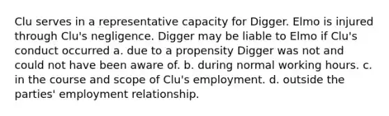 Clu serves in a representative capacity for Digger. Elmo is injured through Clu's negligence. Digger may be liable to Elmo if Clu's conduct occurred a. due to a propensity Digger was not and could not have been aware of. b. during normal working hours. c. in the course and scope of Clu's employment. d. outside the parties' employment relationship.