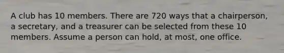 A club has 10 members. There are 720 ways that a chairperson, a secretary, and a treasurer can be selected from these 10 members. Assume a person can hold, at most, one office.