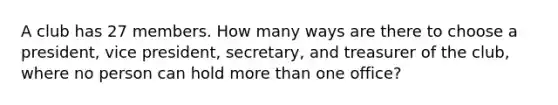 A club has 27 members. How many ways are there to choose a president, vice president, secretary, and treasurer of the club, where no person can hold <a href='https://www.questionai.com/knowledge/keWHlEPx42-more-than' class='anchor-knowledge'>more than</a> one office?