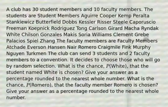 A club has 30 student members and 10 faculty members. The students are Student Members Aguirre Cooper Kemp Peralta Stankiewicz Butterfield Dobbs Kessler Risser Steele Caporuscio Freeman Koepnick Rodriguez Tong Carlson Girard Macha Ryndak White Chilson Gonzales Makis Soria Williams Clement Grebe Palacios Spiel Zhang The faculty members are Faculty Members Atchade Everson Hansen Nair Romero Craigmile Fink Murphy Nguyen Turkmen The club can send 3 students and 2 faculty members to a convention. It decides to choose those who will go by random selection. What is the chance, 𝑃(White), that the student named White is chosen? Give your answer as a percentage rounded to the nearest whole number. What is the chance, 𝑃(Romero), that the faculty member Romero is chosen? Give your answer as a percentage rounded to the nearest whole number.