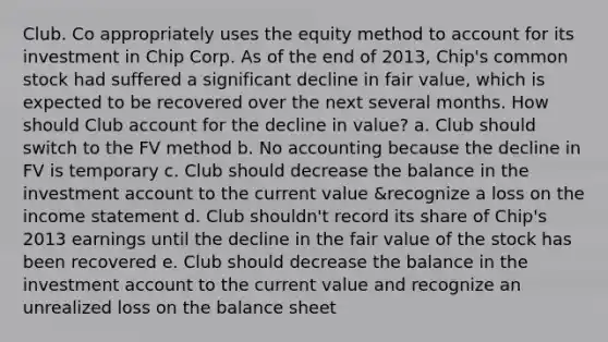 Club. Co appropriately uses the equity method to account for its investment in Chip Corp. As of the end of 2013, Chip's common stock had suffered a significant decline in fair value, which is expected to be recovered over the next several months. How should Club account for the decline in value? a. Club should switch to the FV method b. No accounting because the decline in FV is temporary c. Club should decrease the balance in the investment account to the current value &recognize a loss on the income statement d. Club shouldn't record its share of Chip's 2013 earnings until the decline in the fair value of the stock has been recovered e. Club should decrease the balance in the investment account to the current value and recognize an unrealized loss on the balance sheet