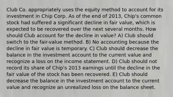 Club Co. appropriately uses the equity method to account for its investment in Chip Corp. As of the end of 2013, Chip's common stock had suffered a significant decline in fair value, which is expected to be recovered over the next several months. How should Club account for the decline in value? A) Club should switch to the fair-value method. B) No accounting because the decline in fair value is temporary. C) Club should decrease the balance in the investment account to the current value and recognize a loss on the income statement. D) Club should not record its share of Chip's 2013 earnings until the decline in the fair value of the stock has been recovered. E) Club should decrease the balance in the investment account to the current value and recognize an unrealized loss on the balance sheet.