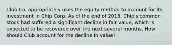 Club Co. appropriately uses the equity method to account for its investment in Chip Corp. As of the end of 2013, Chip's common stock had suffered a significant decline in fair value, which is expected to be recovered over the next several months. How should Club account for the decline in value?