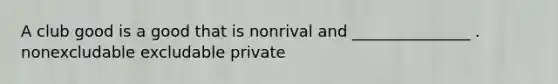 A club good is a good that is nonrival and _______________ . nonexcludable excludable private