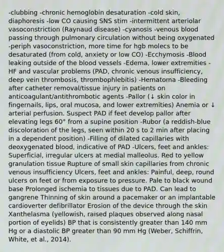 -clubbing -chronic hemoglobin desaturation -cold skin, diaphoresis -low CO causing SNS stim -intermittent arteriolar vasoconstriction (Raynaud disease) -cyanosis -venous blood passing through pulmonary circulation without being oxygenated -periph vasoconstriction, more time for hgb molecs to be desaturated (from cold, anxiety or low CO) -Ecchymosis -Blood leaking outside of the blood vessels -Edema, lower extremities -HF and vascular problems (PAD, chronic venous insufficiency, deep vein thrombosis, thrombophlebitis) -Hematoma -Bleeding after catheter removal/tissue injury in patients on anticoagulant/antithrombotic agents -Pallor (↓ skin color in fingernails, lips, oral mucosa, and lower extremities) Anemia or ↓ arterial perfusion. Suspect PAD if feet develop pallor after elevating legs 60° from a supine position -Rubor (a reddish-blue discoloration of the legs, seen within 20 s to 2 min after placing in a dependent position) -Filling of dilated capillaries with deoxygenated blood, indicative of PAD -Ulcers, feet and ankles: Superficial, irregular ulcers at medial malleolus. Red to yellow granulation tissue Rupture of small skin capillaries from chronic venous insufficiency Ulcers, feet and ankles: Painful, deep, round ulcers on feet or from exposure to pressure. Pale to black wound base Prolonged ischemia to tissues due to PAD. Can lead to gangrene Thinning of skin around a pacemaker or an implantable cardioverter defibrillator Erosion of the device through the skin Xanthelasma (yellowish, raised plaques observed along nasal portion of eyelids) BP that is consistently greater than 140 mm Hg or a diastolic BP greater than 90 mm Hg (Weber, Schiffrin, White, et al., 2014).