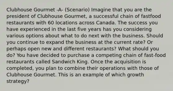 Clubhouse Gourmet -A- (Scenario) Imagine that you are the president of Clubhouse Gourmet, a successful chain of fastfood restaurants with 60 locations across Canada. The success you have experienced in the last five years has you considering various options about what to do next with the business. Should you continue to expand the business at the current rate? Or perhaps open new and different restaurants? What should you do? You have decided to purchase a competing chain of fast-food restaurants called Sandwich King. Once the acquisition is completed, you plan to combine their operations with those of Clubhouse Gourmet. This is an example of which growth strategy?