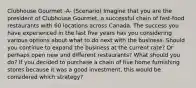 Clubhouse Gourmet -A- (Scenario) Imagine that you are the president of Clubhouse Gourmet, a successful chain of fast-food restaurants with 60 locations across Canada. The success you have experienced in the last five years has you considering various options about what to do next with the business. Should you continue to expand the business at the current rate? Or perhaps open new and different restaurants? What should you do? If you decided to purchase a chain of five home furnishing stores because it was a good investment, this would be considered which strategy?