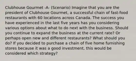 Clubhouse Gourmet -A- (Scenario) Imagine that you are the president of Clubhouse Gourmet, a successful chain of fast-food restaurants with 60 locations across Canada. The success you have experienced in the last five years has you considering various options about what to do next with the business. Should you continue to expand the business at the current rate? Or perhaps open new and different restaurants? What should you do? If you decided to purchase a chain of five home furnishing stores because it was a good investment, this would be considered which strategy?