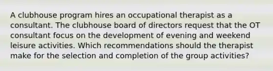 A clubhouse program hires an occupational therapist as a consultant. The clubhouse board of directors request that the OT consultant focus on the development of evening and weekend leisure activities. Which recommendations should the therapist make for the selection and completion of the group activities?